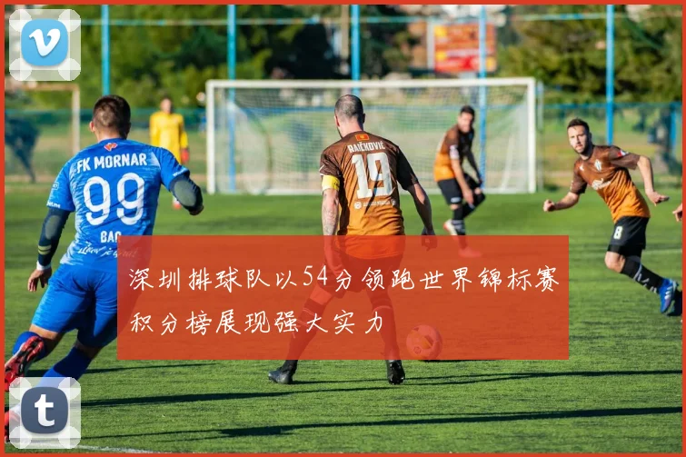 深圳排球队以54分领跑世界锦标赛积分榜展现强大实力