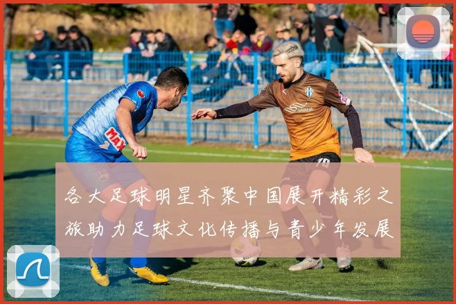 各大足球明星齐聚中国展开精彩之旅助力足球文化传播与青少年发展