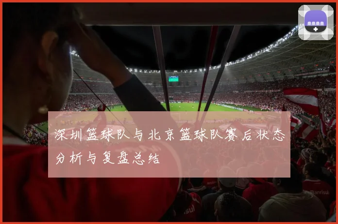 深圳篮球队与北京篮球队赛后状态分析与复盘总结