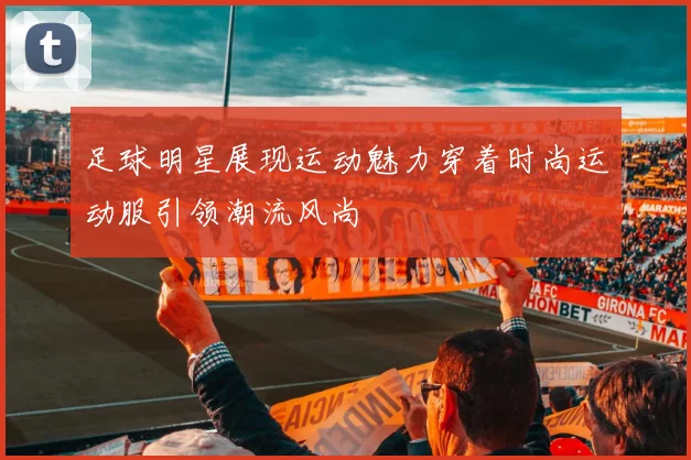 足球明星展现运动魅力穿着时尚运动服引领潮流风尚