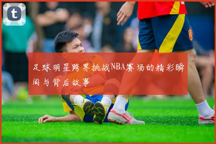 足球明星跨界挑战NBA赛场的精彩瞬间与背后故事