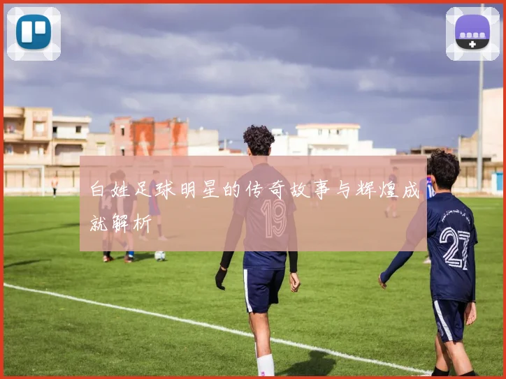 白姓足球明星的传奇故事与辉煌成就解析