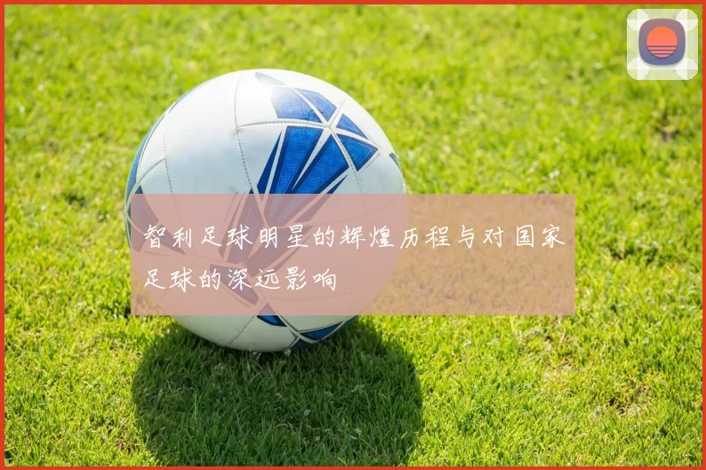 智利足球明星的辉煌历程与对国家足球的深远影响