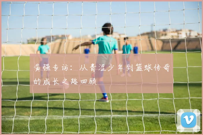 黄强专访：从青涩少年到篮球传奇的成长之路回顾