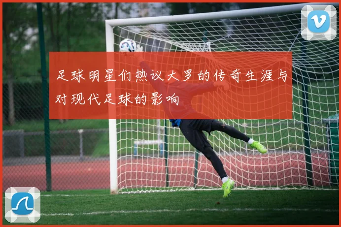 足球明星们热议大罗的传奇生涯与对现代足球的影响