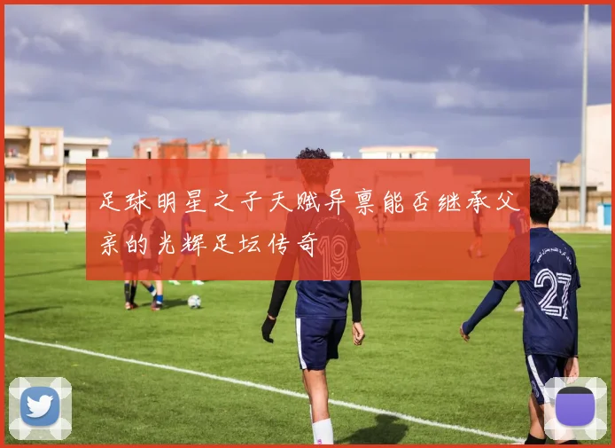 足球明星之子天赋异禀能否继承父亲的光辉足坛传奇