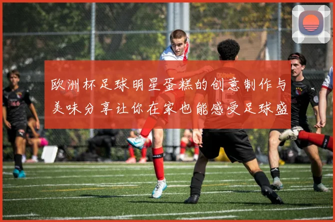 欧洲杯足球明星蛋糕的创意制作与美味分享让你在家也能感受足球盛宴