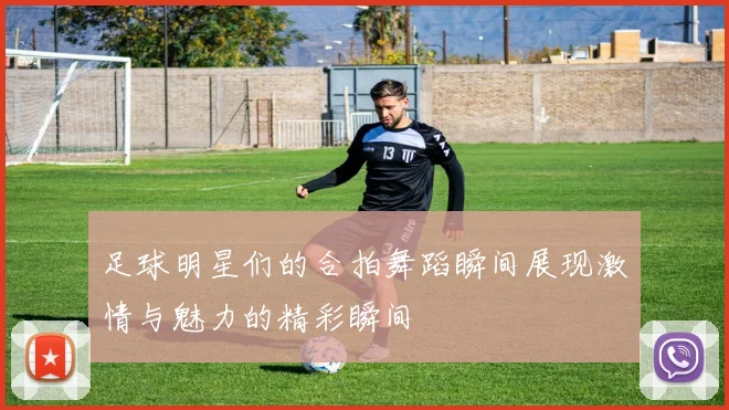 足球明星们的合拍舞蹈瞬间展现激情与魅力的精彩瞬间