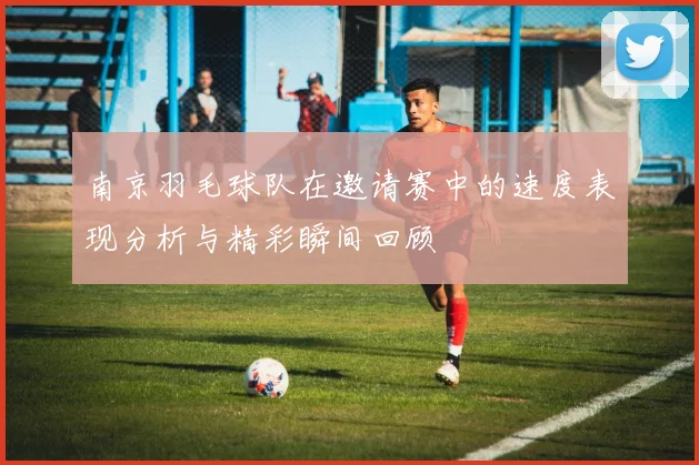 南京羽毛球队在邀请赛中的速度表现分析与精彩瞬间回顾