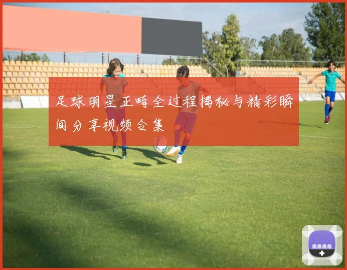 足球明星正畸全过程揭秘与精彩瞬间分享视频合集