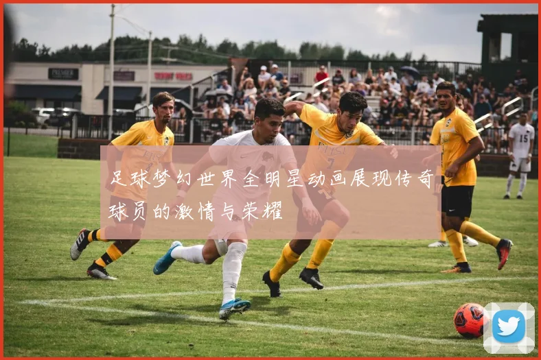 足球梦幻世界全明星动画展现传奇球员的激情与荣耀