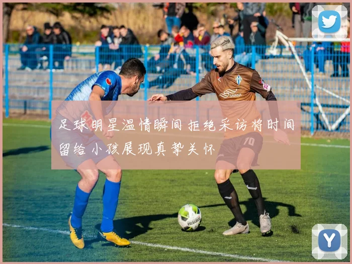 足球明星温情瞬间拒绝采访将时间留给小孩展现真挚关怀