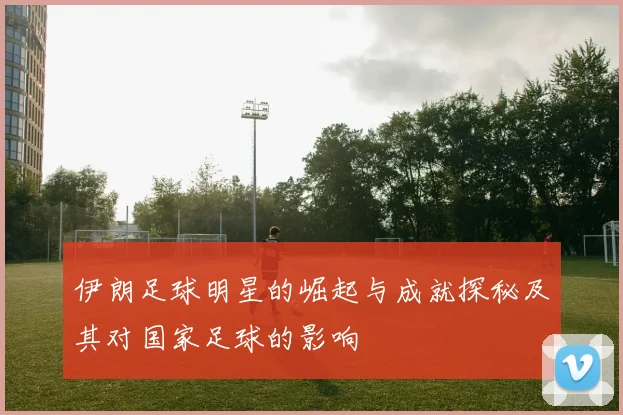 伊朗足球明星的崛起与成就探秘及其对国家足球的影响