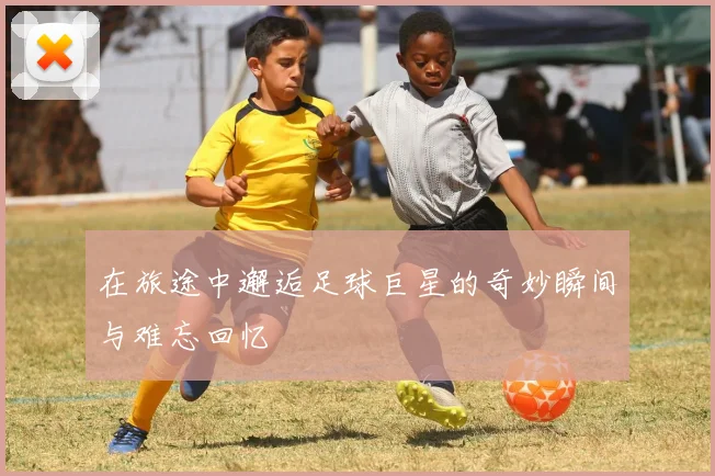 在旅途中邂逅足球巨星的奇妙瞬间与难忘回忆