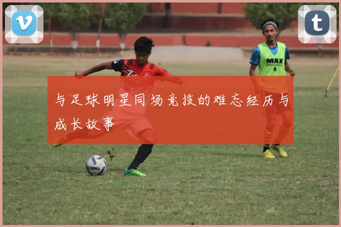 与足球明星同场竞技的难忘经历与成长故事