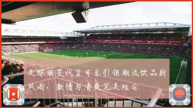 足球明星代言可乐引领潮流饮品新风尚，激情与清爽完美结合