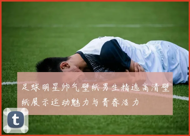 足球明星帅气壁纸男生精选高清壁纸展示运动魅力与青春活力