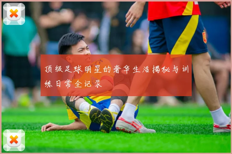 顶级足球明星的奢华生活揭秘与训练日常全记录