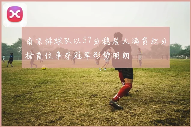 南京排球队以57分稳居大满贯积分榜首位争夺冠军形势明朗