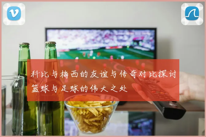 科比与梅西的友谊与传奇对比探讨篮球与足球的伟大之处