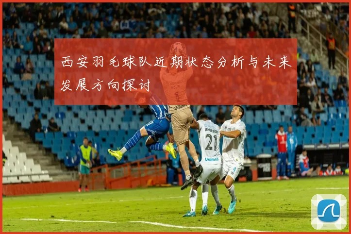 西安羽毛球队近期状态分析与未来发展方向探讨