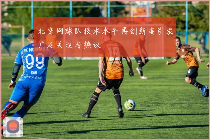 北京网球队技术水平再创新高引发广泛关注与热议