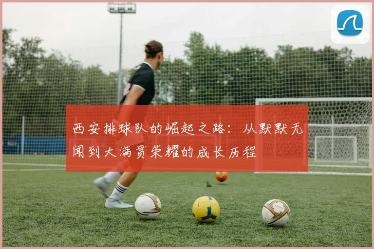 西安排球队的崛起之路：从默默无闻到大满贯荣耀的成长历程