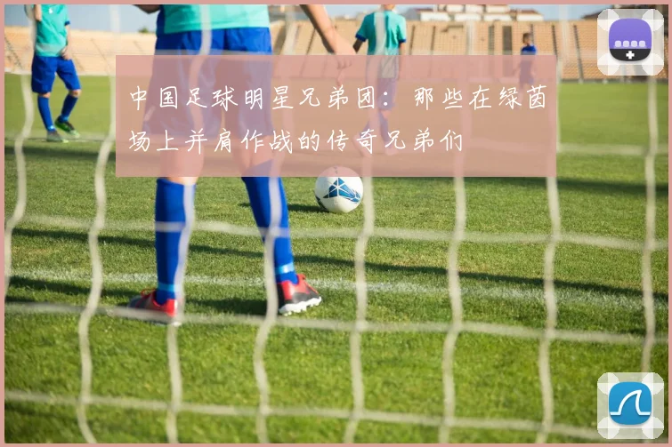 中国足球明星兄弟团：那些在绿茵场上并肩作战的传奇兄弟们