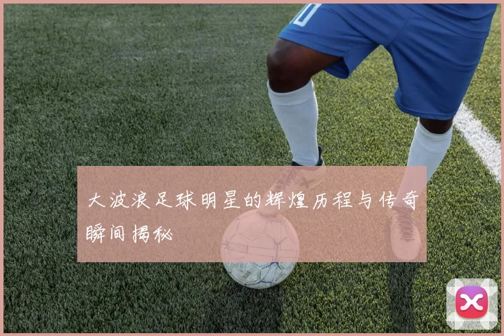 大波浪足球明星的辉煌历程与传奇瞬间揭秘