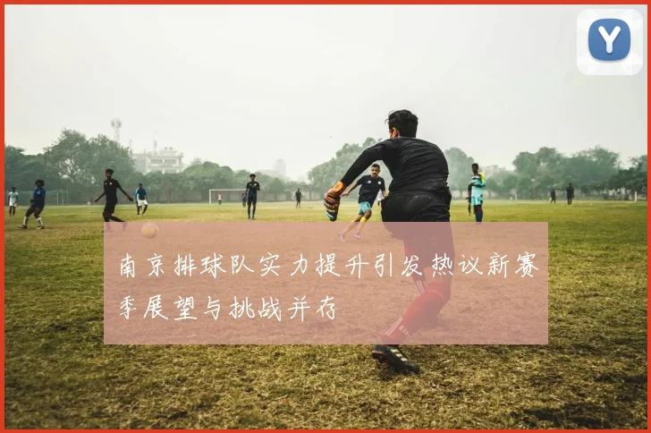 南京排球队实力提升引发热议新赛季展望与挑战并存