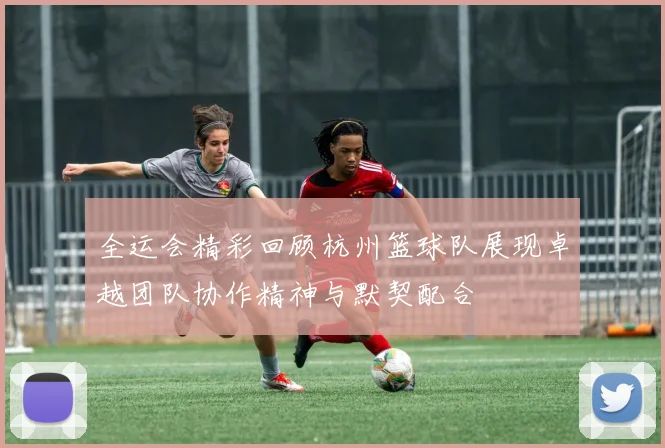 全运会精彩回顾杭州篮球队展现卓越团队协作精神与默契配合