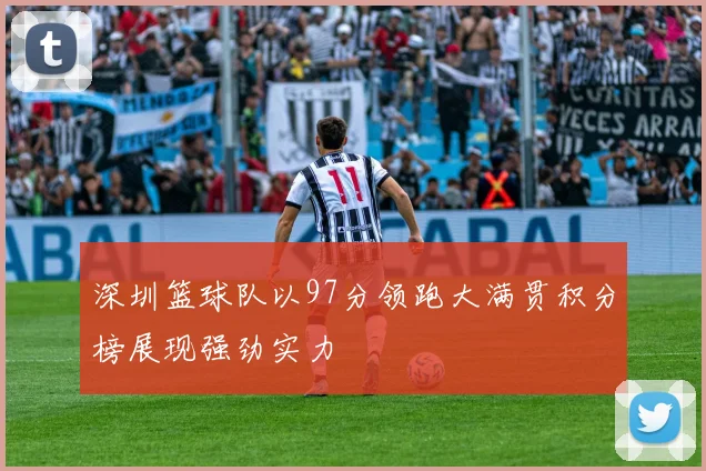 深圳篮球队以97分领跑大满贯积分榜展现强劲实力
