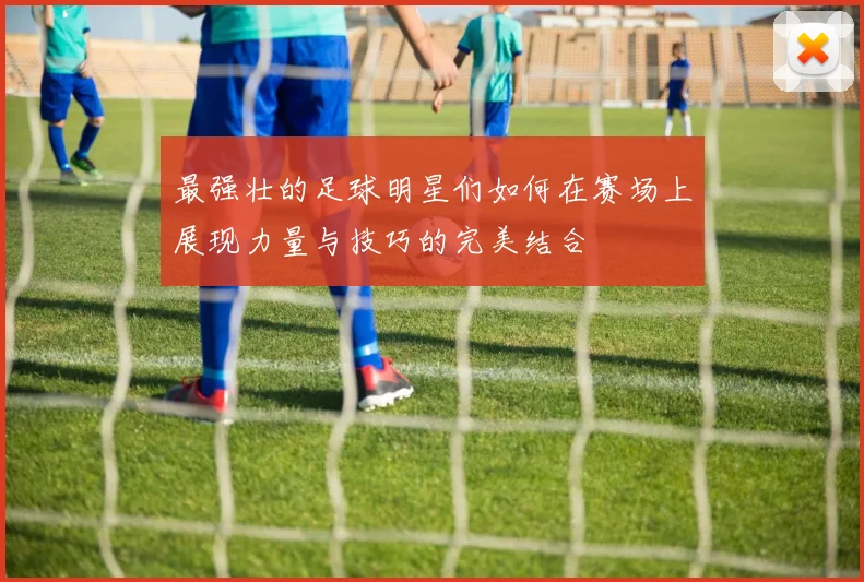 最强壮的足球明星们如何在赛场上展现力量与技巧的完美结合