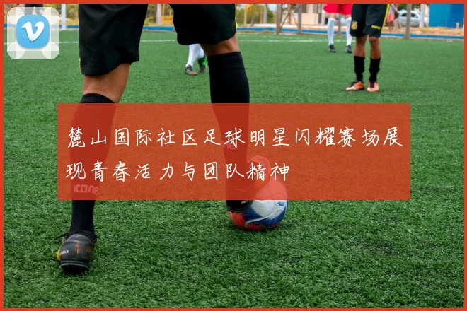 麓山国际社区足球明星闪耀赛场展现青春活力与团队精神