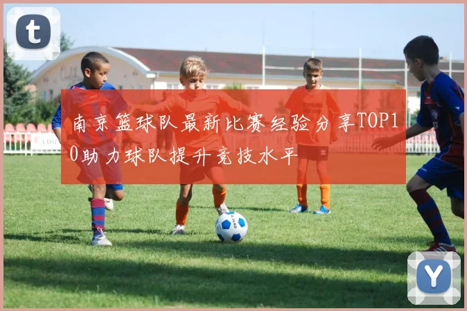 南京篮球队最新比赛经验分享TOP10助力球队提升竞技水平