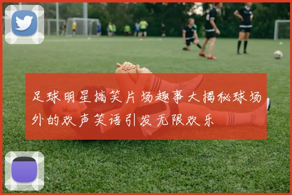 足球明星搞笑片场趣事大揭秘球场外的欢声笑语引发无限欢乐