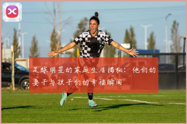 足球明星的家庭生活揭秘：他们的妻子与孩子们的幸福瞬间