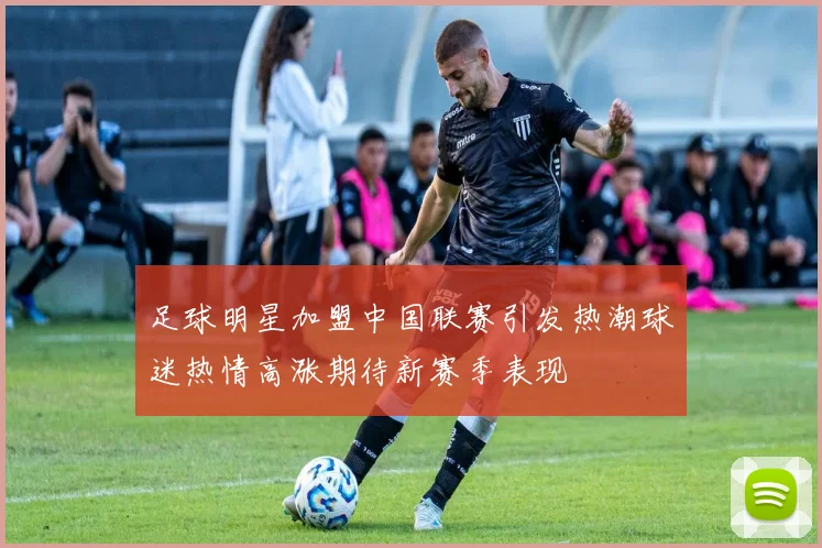 足球明星加盟中国联赛引发热潮球迷热情高涨期待新赛季表现