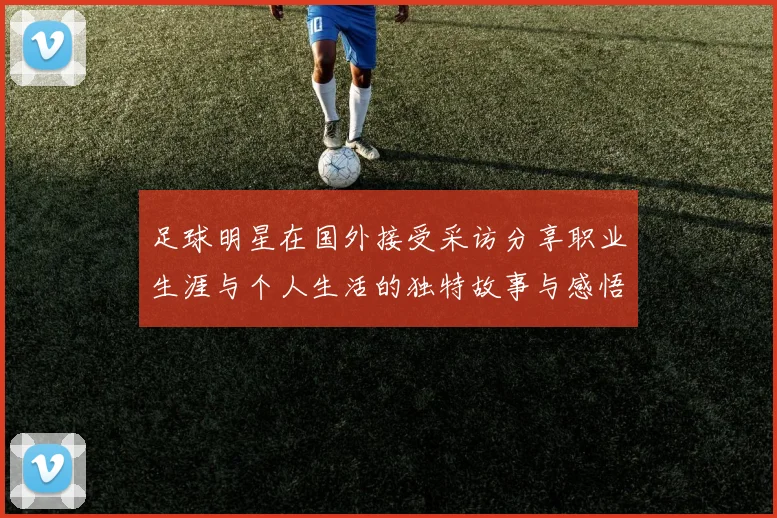 足球明星在国外接受采访分享职业生涯与个人生活的独特故事与感悟