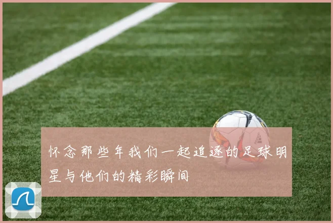 怀念那些年我们一起追逐的足球明星与他们的精彩瞬间